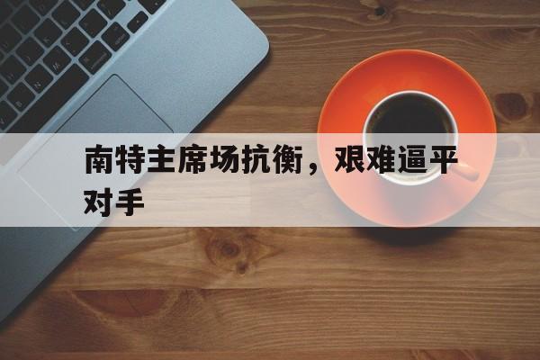 开云体育平台APP-关于南特主席场抗衡，艰难逼平对手的信息